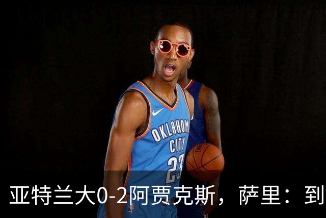 亚特兰大0-2阿贾克斯，萨里：到最后五分钟我都没想到我们会输