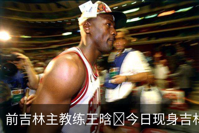前吉林主教练王晗‌今日现身吉林主场观众席
