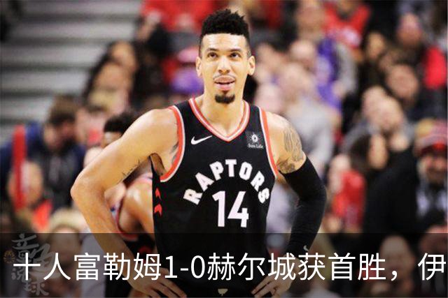 十人富勒姆1-0赫尔城获首胜，伊沃比破门，贡萨洛-加西亚中柱