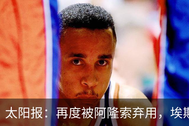 太阳报：再度被阿隆索弃用，埃斯特旺几乎可以肯定将申请转会