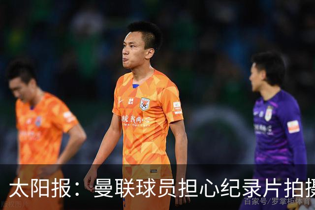 太阳报：曼联球员担心纪录片拍摄影响表现，球员说话都有所保留