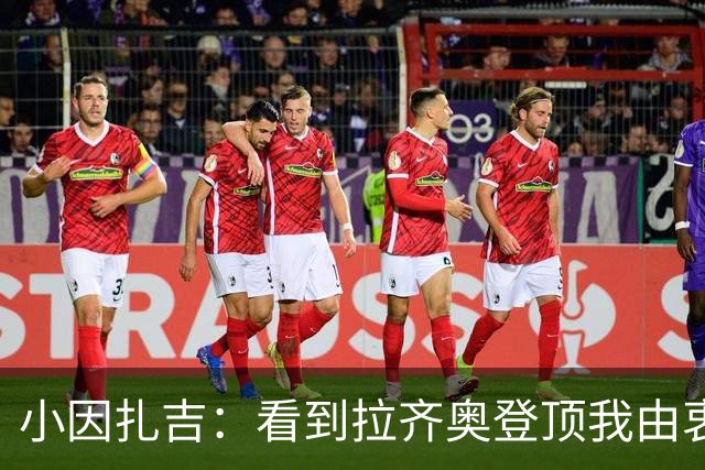 小因扎吉：看到拉齐奥登顶我由衷高兴，2020年的遗憾我会铭记一生