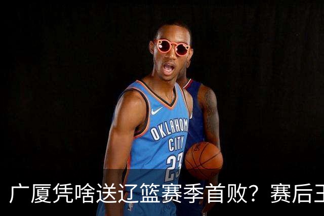 广厦凭啥送辽篮赛季首败？赛后王博给出答案，乌戈指出2大差距