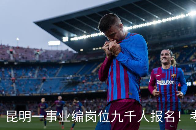 昆明一事业编岗位九千人报名！考上就是“云南王”