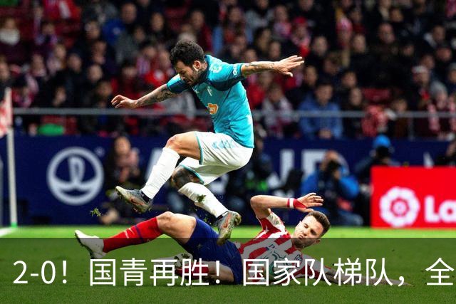 2-0！国青再胜！国家队梯队，全面振兴，中国男足迎来更新换代